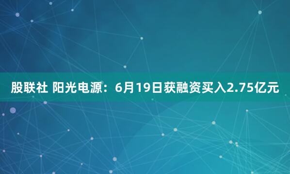 股联社 阳光电源：6月19日获融资买入2.75亿元