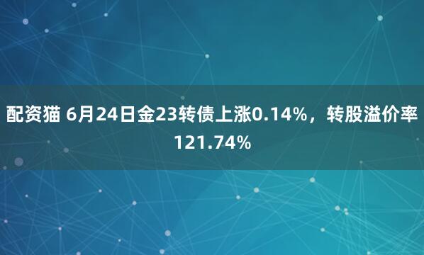配资猫 6月24日金23转债上涨0.14%，转股溢价率121.74%