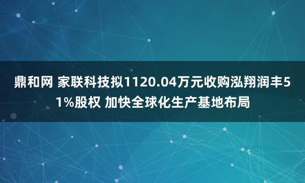 鼎和网 家联科技拟1120.04万元收购泓翔润丰51%股权 加快全球化生产基地布局