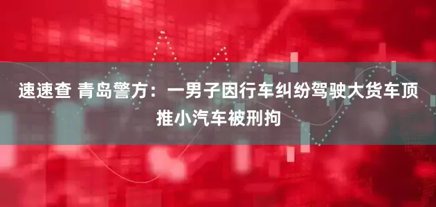 速速查 青岛警方：一男子因行车纠纷驾驶大货车顶推小汽车被刑拘