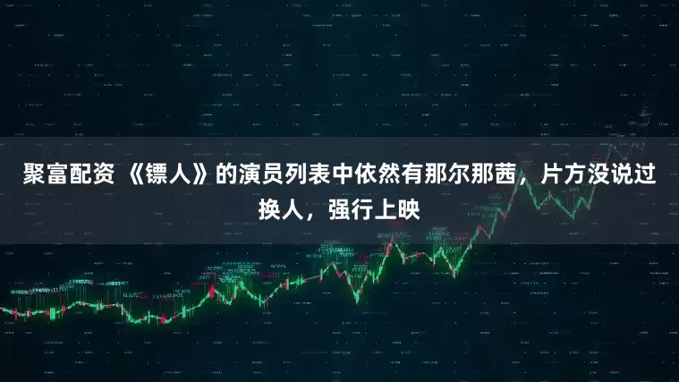 聚富配资 《镖人》的演员列表中依然有那尔那茜，片方没说过换人，强行上映