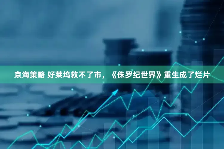 京海策略 好莱坞救不了市，《侏罗纪世界》重生成了烂片
