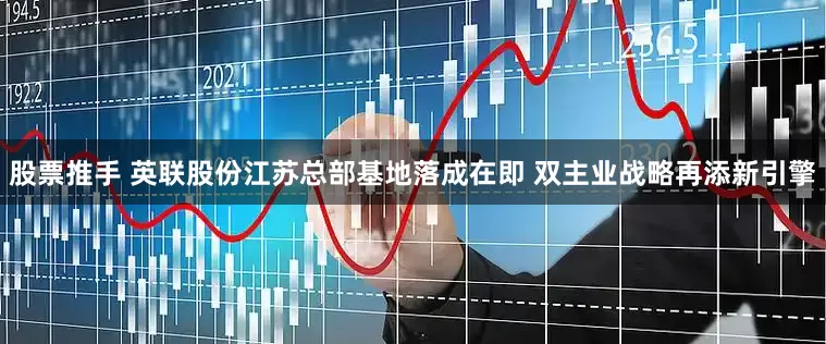 股票推手 英联股份江苏总部基地落成在即 双主业战略再添新引擎
