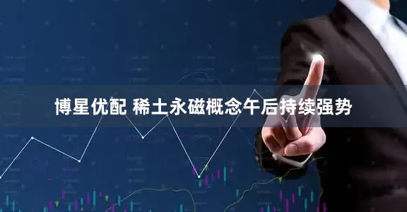 博星优配 稀土永磁概念午后持续强势