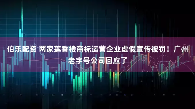 伯乐配资 两家莲香楼商标运营企业虚假宣传被罚！广州老字号公司回应了