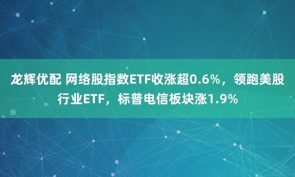 龙辉优配 网络股指数ETF收涨超0.6%，领跑美股行业ETF，标普电信板块涨1.9%
