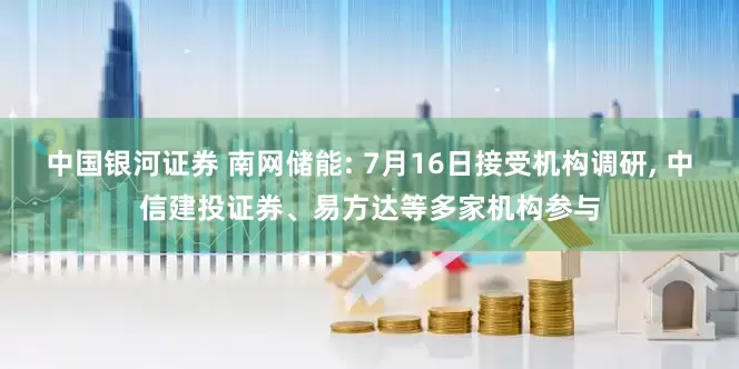 中国银河证券 南网储能: 7月16日接受机构调研, 中信建投证券、易方达等多家机构参与
