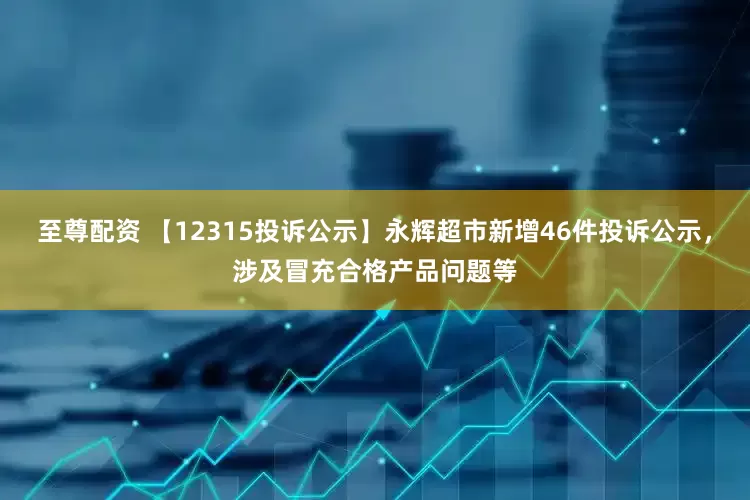 至尊配资 【12315投诉公示】永辉超市新增46件投诉公示，涉及冒充合格产品问题等