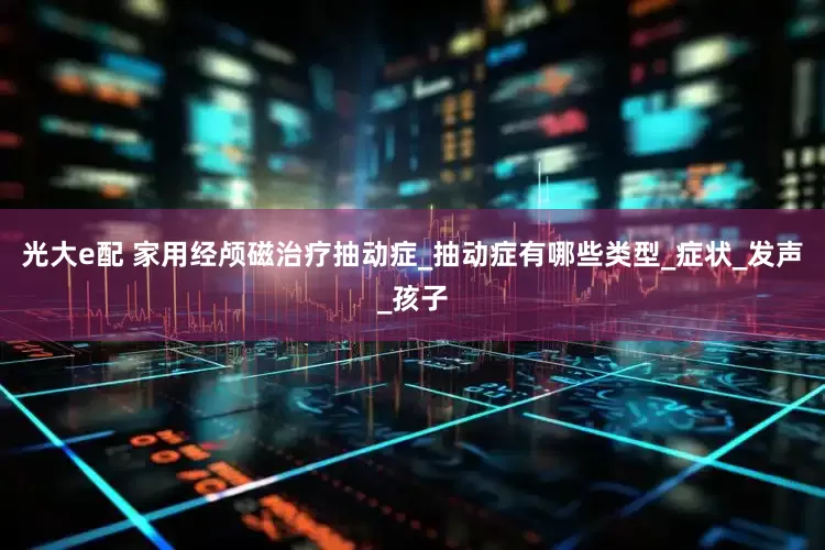 光大e配 家用经颅磁治疗抽动症_抽动症有哪些类型_症状_发声_孩子
