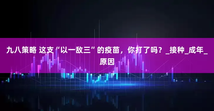 九八策略 这支“以一敌三”的疫苗，你打了吗？_接种_成年_原因