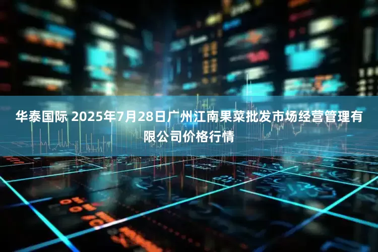 华泰国际 2025年7月28日广州江南果菜批发市场经营管理有限公司价格行情