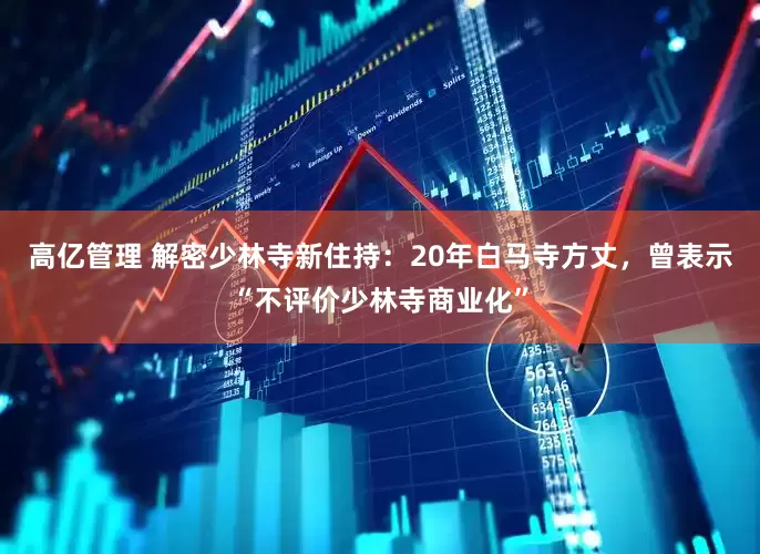 高亿管理 解密少林寺新住持：20年白马寺方丈，曾表示“不评价少林寺商业化”
