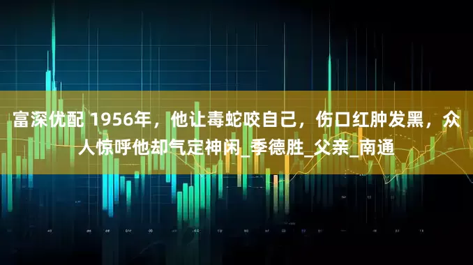 富深优配 1956年，他让毒蛇咬自己，伤口红肿发黑，众人惊呼他却气定神闲_季德胜_父亲_南通