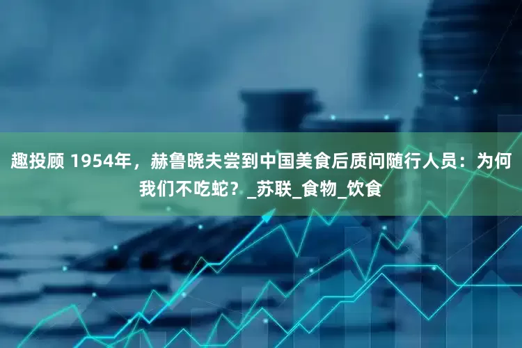 趣投顾 1954年，赫鲁晓夫尝到中国美食后质问随行人员：为何我们不吃蛇？_苏联_食物_饮食