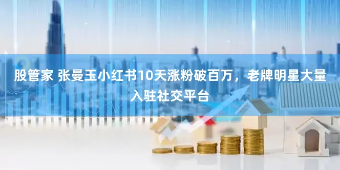股管家 张曼玉小红书10天涨粉破百万，老牌明星大量入驻社交平台