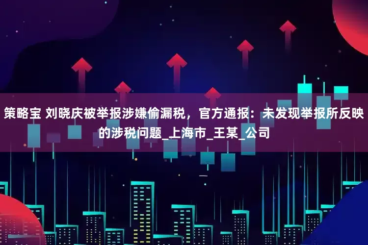 策略宝 刘晓庆被举报涉嫌偷漏税，官方通报：未发现举报所反映的涉税问题_上海市_王某_公司