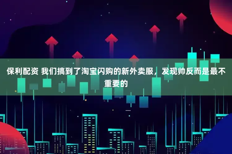 保利配资 我们搞到了淘宝闪购的新外卖服，发现帅反而是最不重要的