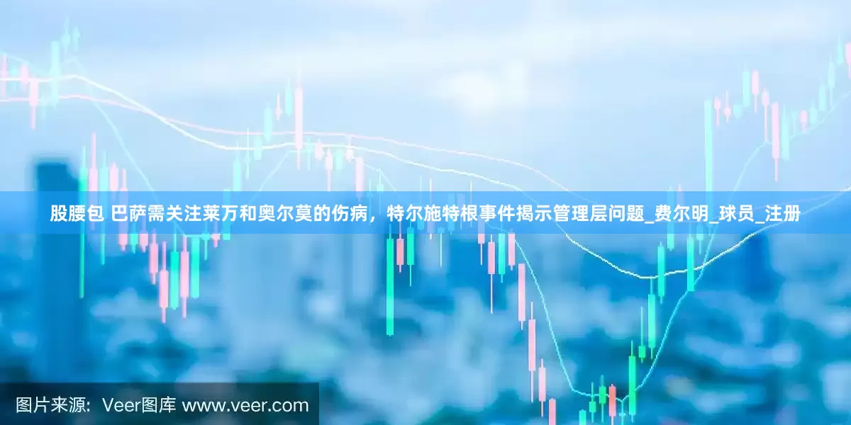 股腰包 巴萨需关注莱万和奥尔莫的伤病，特尔施特根事件揭示管理层问题_费尔明_球员_注册