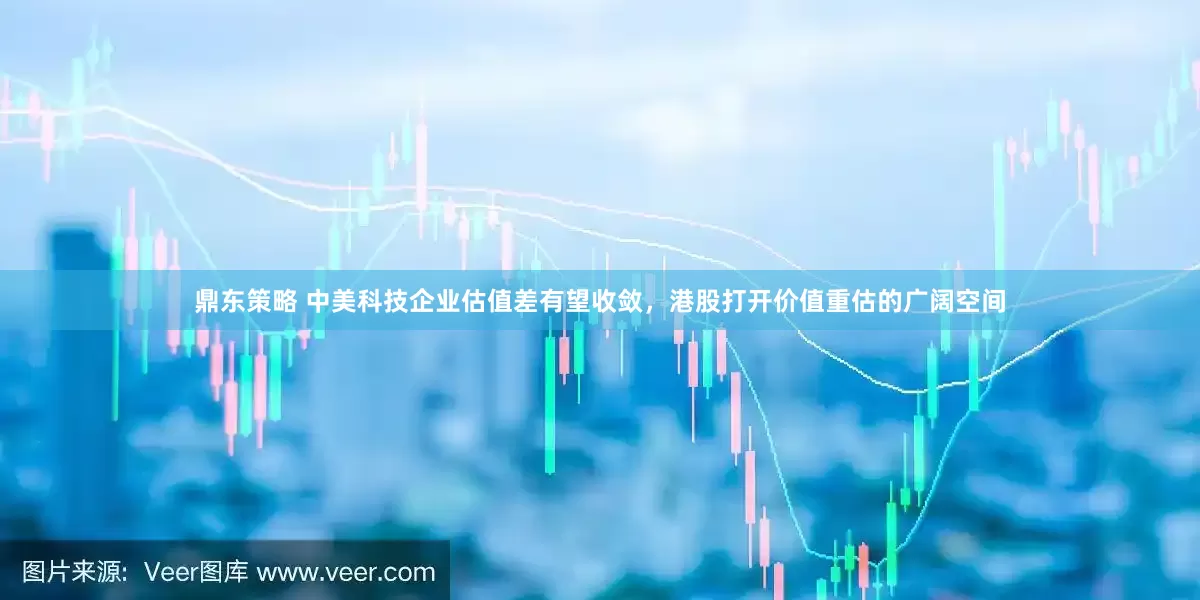 鼎东策略 中美科技企业估值差有望收敛，港股打开价值重估的广阔空间