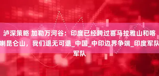 泸深策略 加勒万河谷：印度已经跨过喜马拉雅山和喀喇昆仑山，我们退无可退_中国_中印边界争端_印度军队