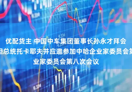 优配货主 中国中车集团董事长孙永才拜会哈萨克斯坦总统托卡耶夫并应邀参加中哈企业家委员会第八次会议