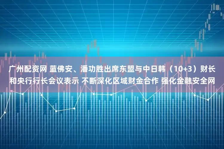 广州配资网 蓝佛安、潘功胜出席东盟与中日韩（10+3）财长和央行行长会议表示 不断深化区域财金合作 强化金融安全网