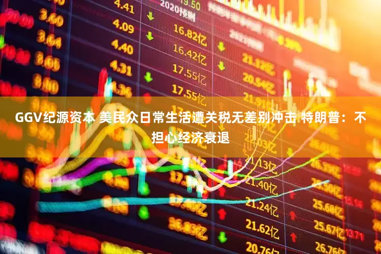 GGV纪源资本 美民众日常生活遭关税无差别冲击 特朗普：不担心经济衰退