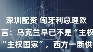 深圳配资 匈牙利总理欧尔班惊人发言：乌克兰早已不是“主权国家”，西方一断供就崩溃