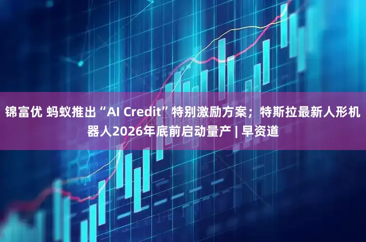 锦富优 蚂蚁推出“AI Credit”特别激励方案；特斯拉最新人形机器人2026年底前启动量产 | 早资道