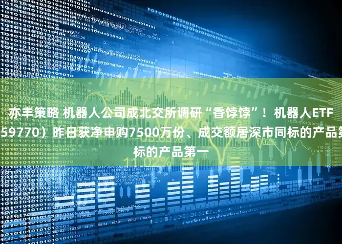 亦丰策略 机器人公司成北交所调研“香饽饽”！机器人ETF（159770）昨日获净申购7500万份、成交额居深市同标的产品第一
