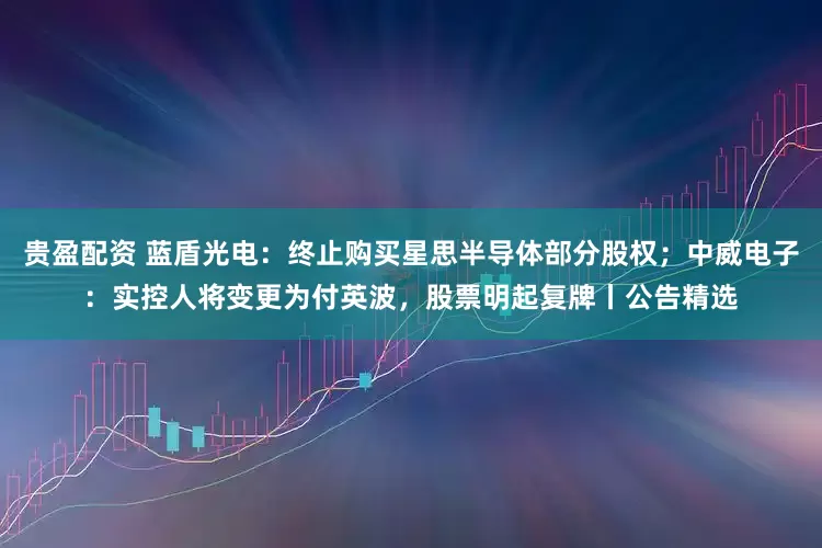 贵盈配资 蓝盾光电：终止购买星思半导体部分股权；中威电子：实控人将变更为付英波，股票明起复牌丨公告精选