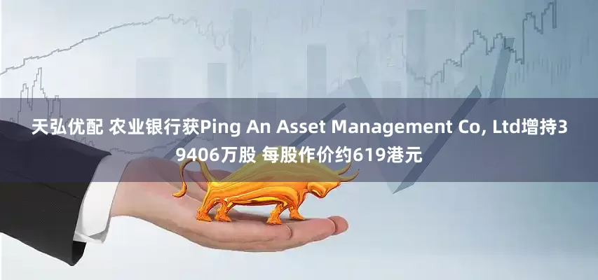 天弘优配 农业银行获Ping An Asset Management Co, Ltd增持39406万股 每股作价约619港元