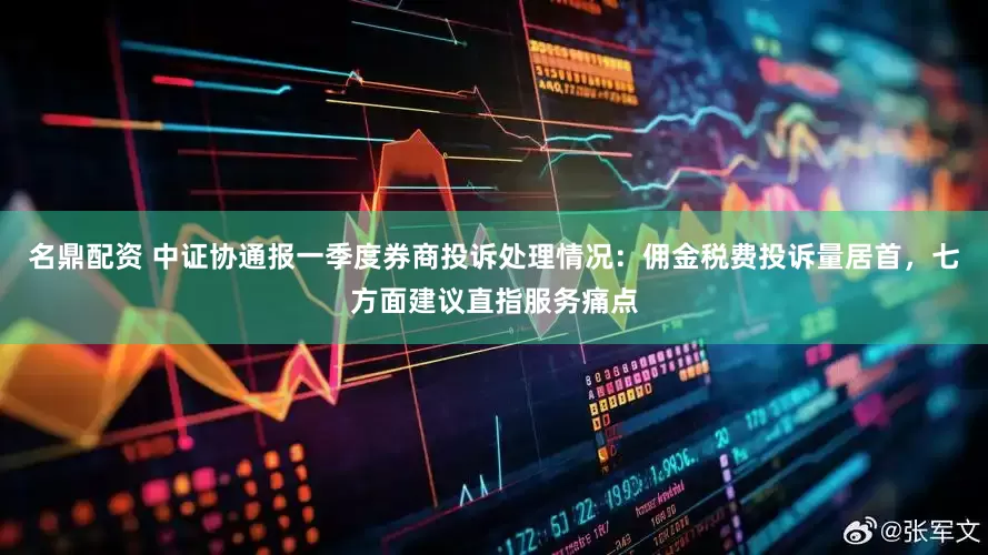 名鼎配资 中证协通报一季度券商投诉处理情况：佣金税费投诉量居首，七方面建议直指服务痛点